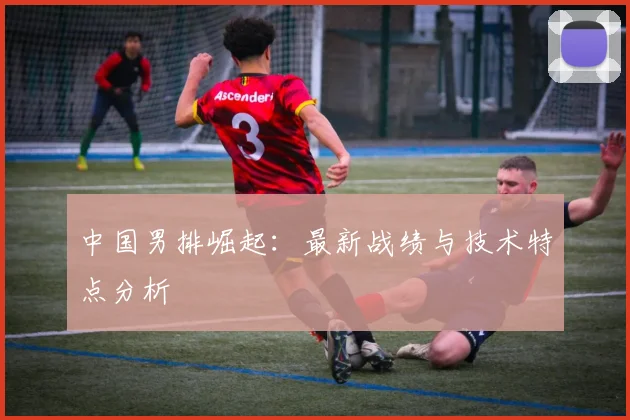 中国男排崛起：最新战绩与技术特点分析