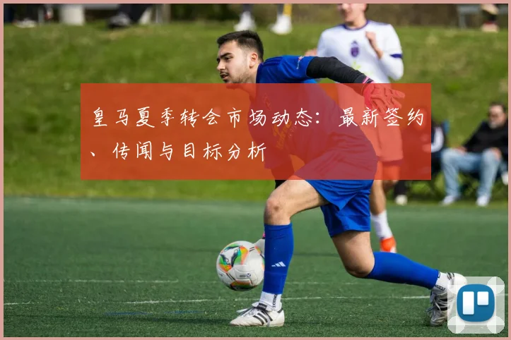 皇马夏季转会市场动态:最新签约、传闻与目标分析