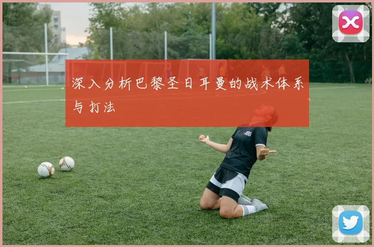 深入分析巴黎圣日耳曼的战术体系与打法