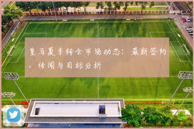皇马夏季转会市场动态:最新签约、传闻与目标分析