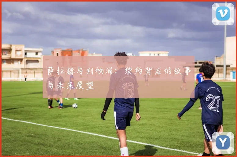 萨拉赫与利物浦：续约背后的故事与未来展望