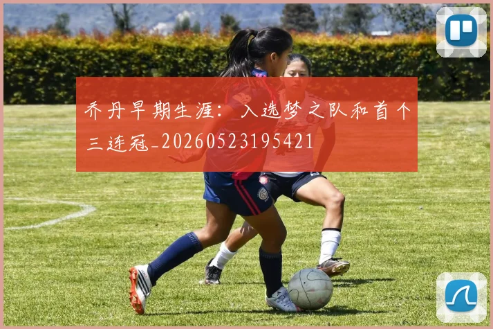 乔丹早期生涯：入选梦之队和首个三连冠_20260523195421