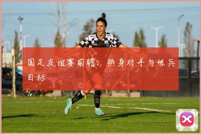 国足友谊赛前瞻:热身对手与练兵目标