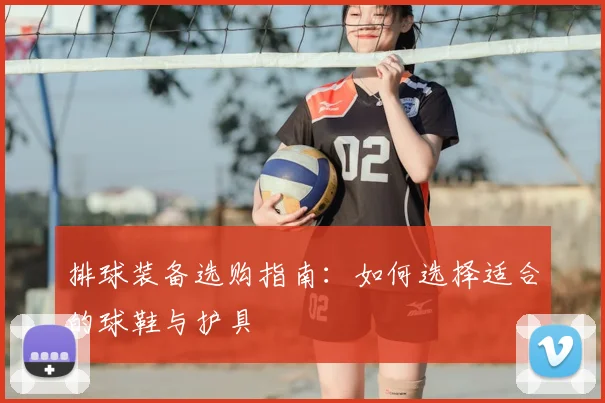 排球装备选购指南：如何选择适合的球鞋与护具