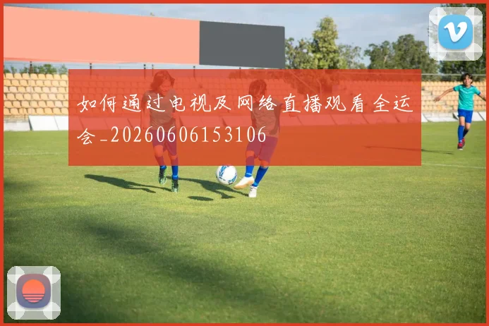 如何通过电视及网络直播观看全运会_20260606153106