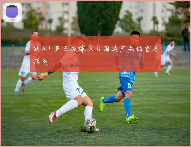 购买C罗正版球衣与周边产品的官方指南