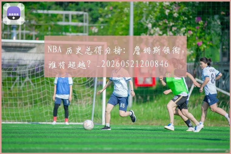NBA 历史总得分榜:詹姆斯领衔,谁将超越?_20260521200846